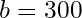 b = 300